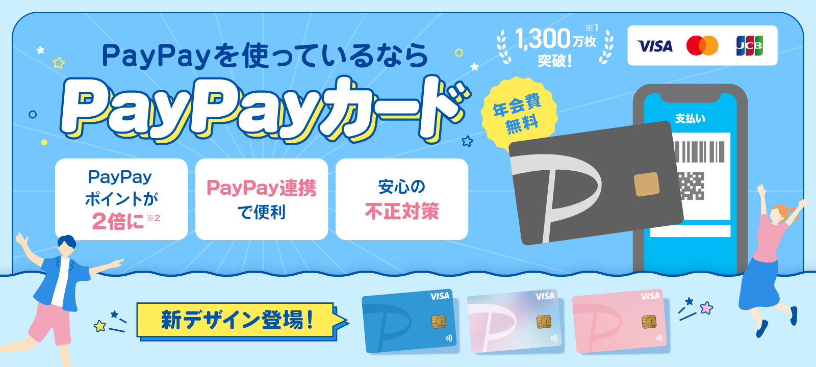 PayPayを使っているならPayPayカード 年会費無料 1,300万枚突破!※1 新デザイン登場! PayPayポイントが2倍に※2 PayPay連携で便利 安心の不正対策