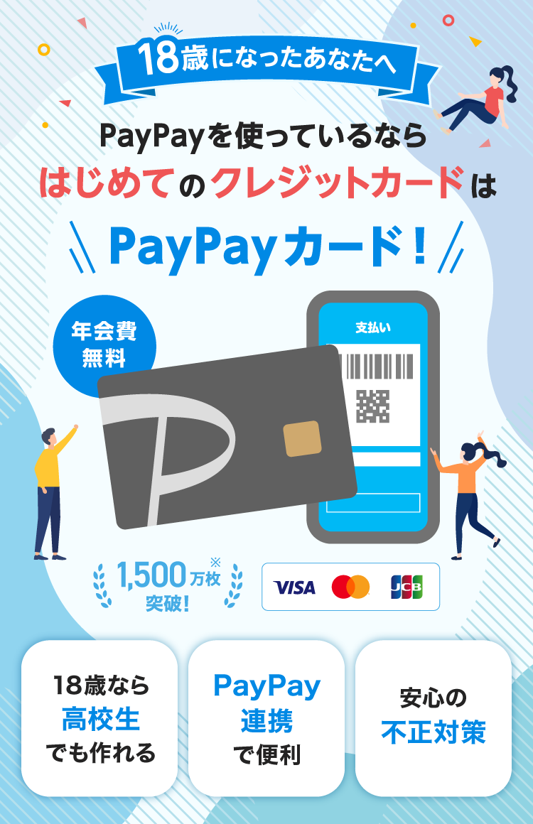 18歳になったあなたへ PayPayを使っているならはじめてのクレジットカードはPayPayカード！ 年会費無料 1,500万枚突破！※ 18歳なら高校生でも作れる PayPay連携で便利 安心の不正対策