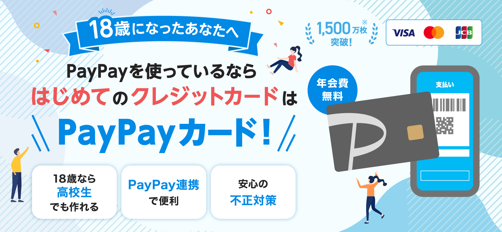 18歳になったあなたへ PayPayを使っているならはじめてのクレジットカードはPayPayカード！ 年会費無料 1,500万枚突破！※ 18歳なら高校生でも作れる PayPay連携で便利 安心の不正対策