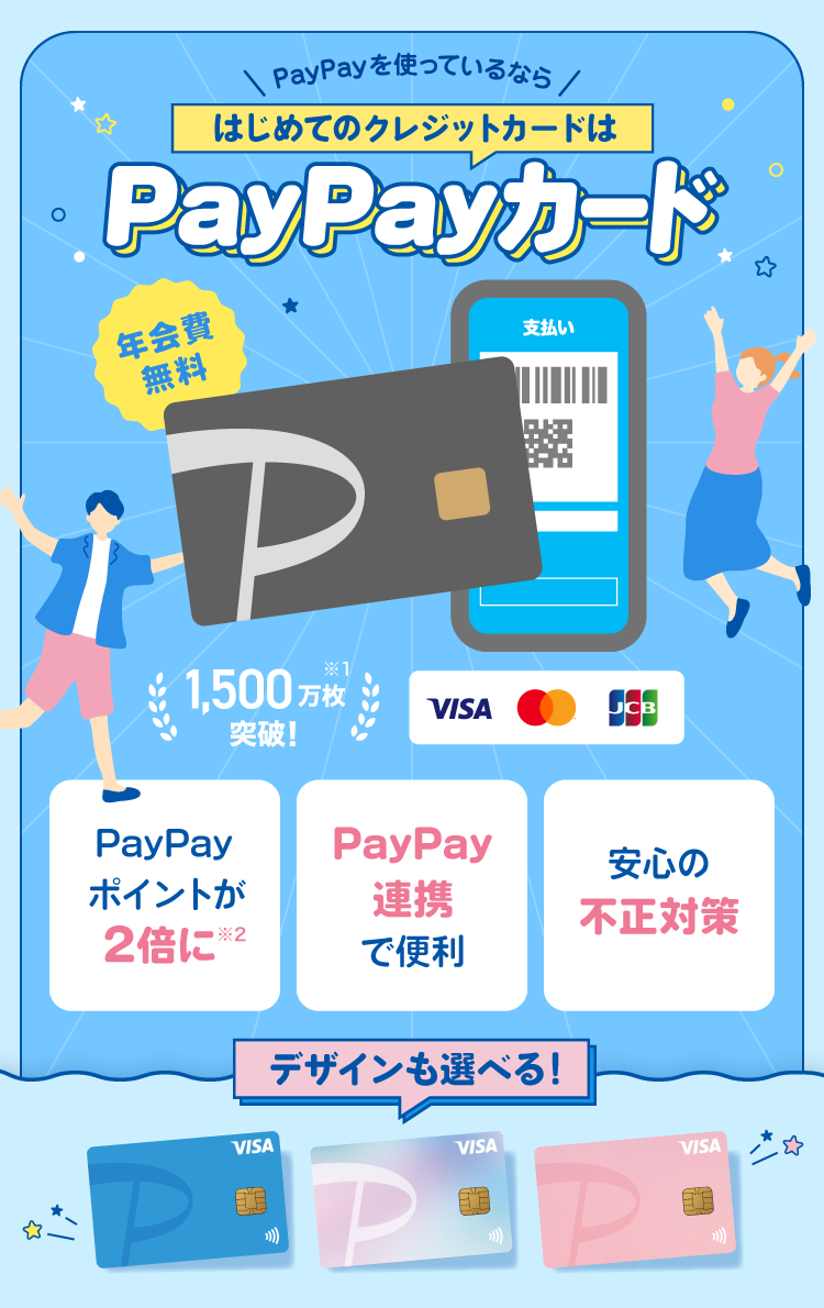 PayPayを使っているならはじめてのクレジットカードはPayPayカード 年会費無料 1,500万枚突破！※1 デザインも選べる！ PayPayポイントが2倍に※2 PayPay連携で便利 安心の不正対策