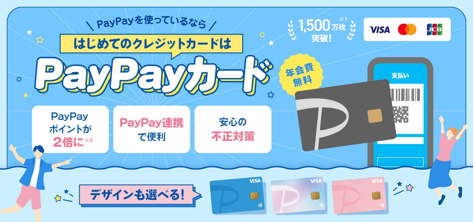 PayPayを使っているならはじめてのクレジットカードはPayPayカード 年会費無料 1,500万枚突破！※1 デザインも選べる！ PayPayポイントが2倍に※2 PayPay連携で便利 安心の不正対策