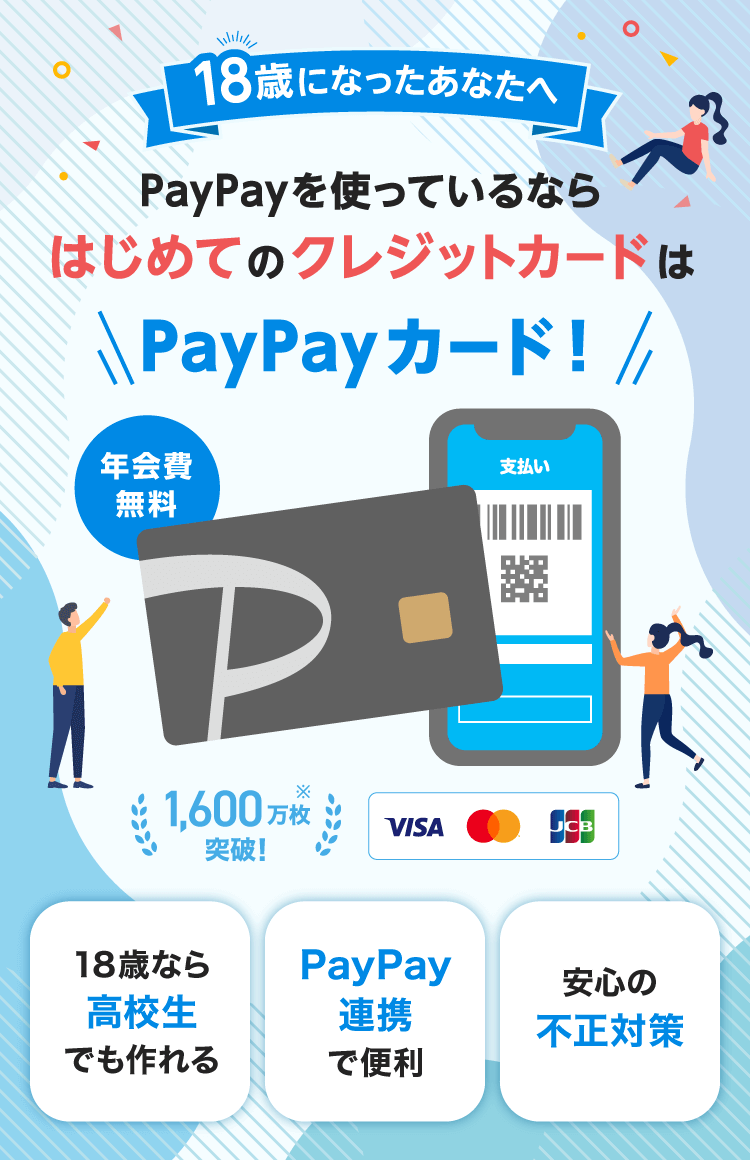 18歳になったあなたへ PayPayを使っているならはじめてのクレジットカードはPayPayカード！ 年会費無料 1,600万枚突破！※ 18歳なら高校生でも作れる PayPay連携で便利 安心の不正対策