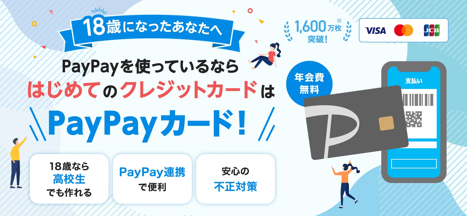 18歳になったあなたへ PayPayを使っているならはじめてのクレジットカードはPayPayカード！ 年会費無料 1,600万枚突破！※ 18歳なら高校生でも作れる PayPay連携で便利 安心の不正対策