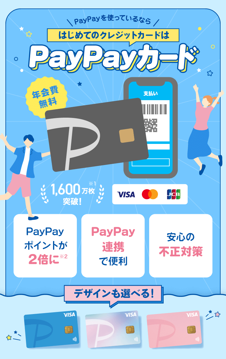 PayPayを使っているならはじめてのクレジットカードはPayPayカード 年会費無料 1,600万枚突破！※1 デザインも選べる！ PayPayポイントが2倍に※2 PayPay連携で便利 安心の不正対策