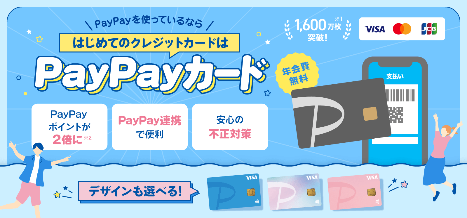 PayPayを使っているならはじめてのクレジットカードはPayPayカード 年会費無料 1,600万枚突破！※1 デザインも選べる！ PayPayポイントが2倍に※2 PayPay連携で便利 安心の不正対策