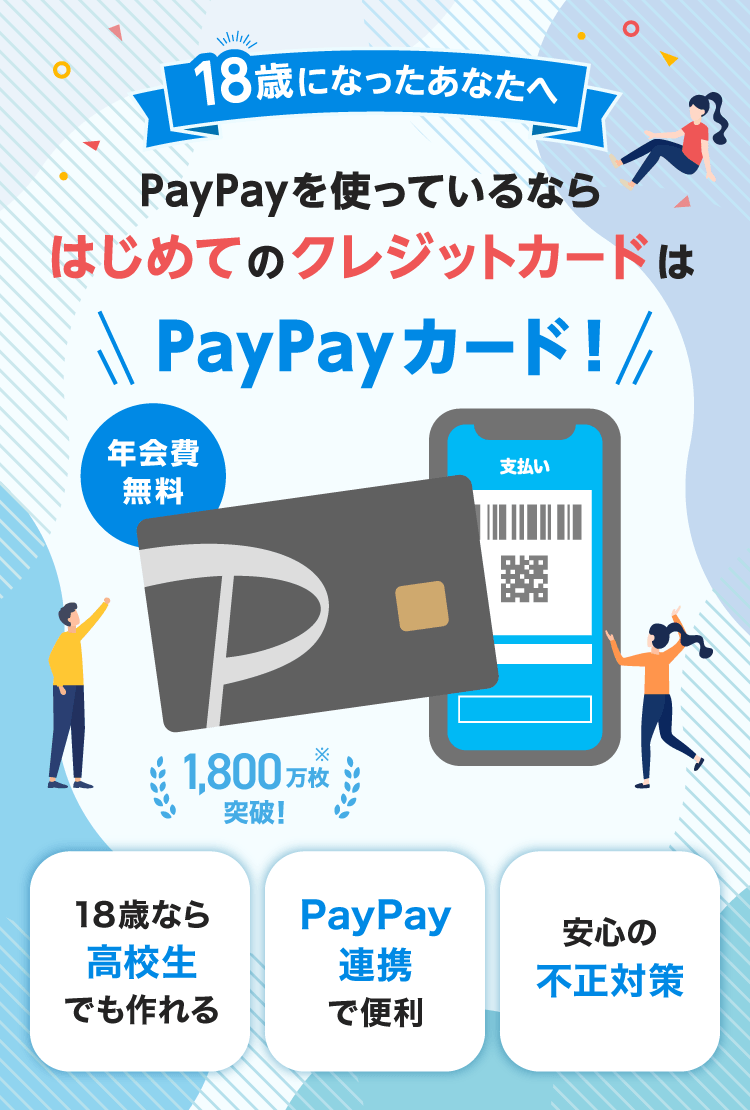 18歳になったあなたへ PayPayを使っているならはじめてのクレジットカードはPayPayカード！ 年会費無料 1,800万枚突破！※ 18歳なら高校生でも作れる PayPay連携で便利 安心の不正対策