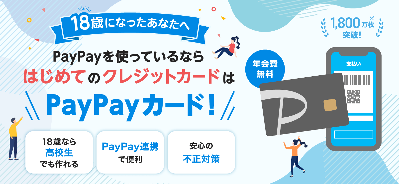 18歳になったあなたへ PayPayを使っているならはじめてのクレジットカードはPayPayカード！ 年会費無料 1,800万枚突破！※ 18歳なら高校生でも作れる PayPay連携で便利 安心の不正対策