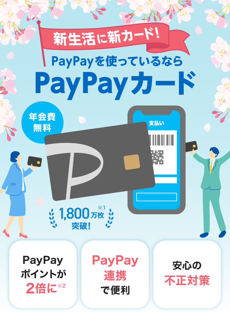新生活に新カード！PayPayを使っているならPayPayカード 年会費無料 1,800万枚突破！※1 PayPayポイントが2倍に※2 PayPay連携で便利 安心の不正対策