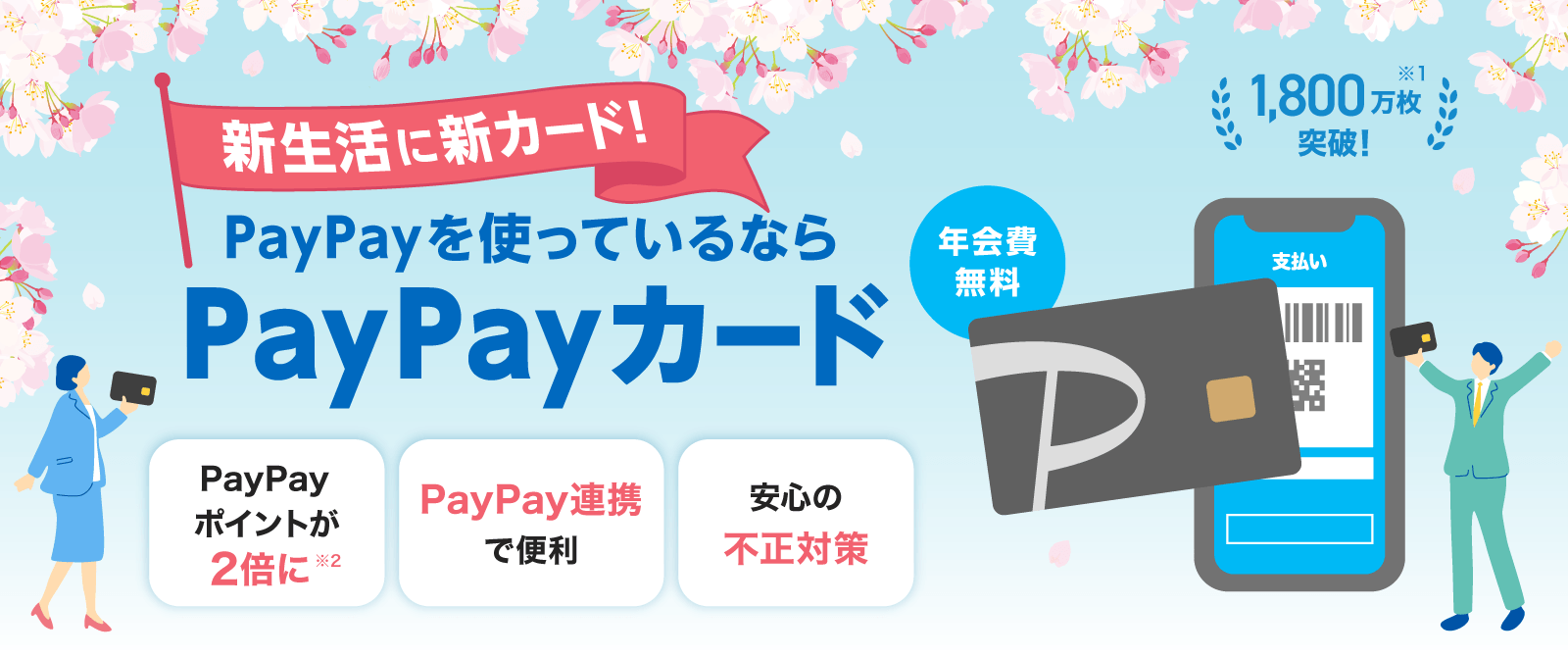 新生活に新カード！PayPayを使っているならPayPayカード 年会費無料 1,800万枚突破！※1 PayPayポイントが2倍に※2 PayPay連携で便利 安心の不正対策
