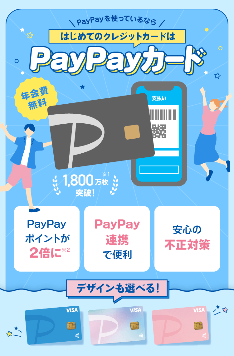 PayPayを使っているならはじめてのクレジットカードはPayPayカード 年会費無料 1,800万枚突破！※1 デザインも選べる！ PayPayポイントが2倍に※2 PayPay連携で便利 安心の不正対策