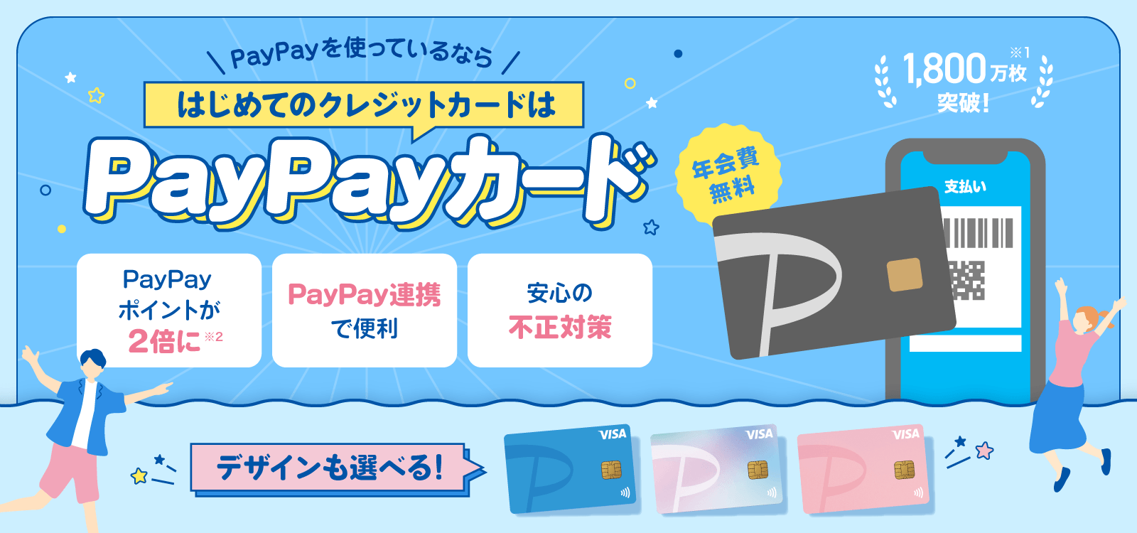 PayPayを使っているならはじめてのクレジットカードはPayPayカード 年会費無料 1,800万枚突破！※1 デザインも選べる！ PayPayポイントが2倍に※2 PayPay連携で便利 安心の不正対策