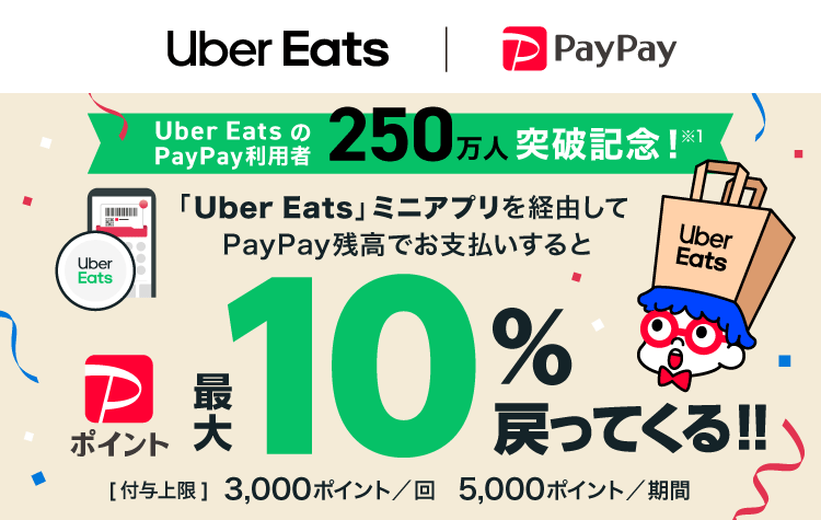 Uber EatsのPayPay利用者 250万人突破記念！※1|「Uber Eats」ミニアプリを経由してPayPay残高でお支払いすると PayPayポイント最大10％戻ってくる！！|［付与上限］3,000ポイント／回 5,000ポイント／期間