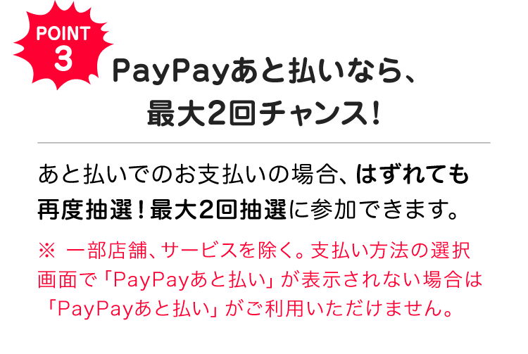 POINT3 PayPayあと払いなら、最大2回チャンス！ あと払いでのお支払いの場合、はずれても再度抽選！最大2回抽選に参加できます。※一部店舗、サービスを除く。支払い方法の選択画面で「PayPayあと払い」が表示されない場合は「PayPayあと払い」がご利用いただけません。